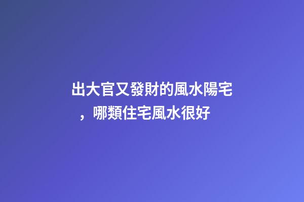 出大官又發財的風水陽宅，哪類住宅風水很好